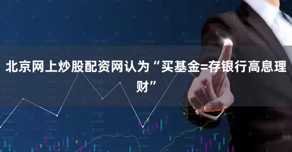 北京网上炒股配资网认为“买基金=存银行高息理财”