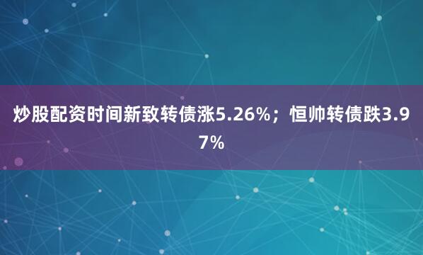 炒股配资时间新致转债涨5.26%；恒帅转债跌3.97%