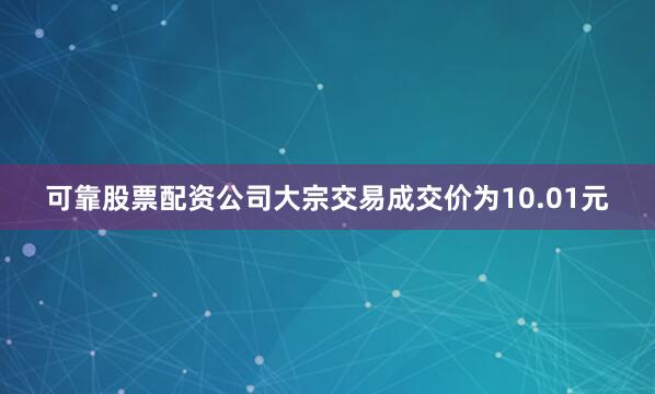 可靠股票配资公司大宗交易成交价为10.01元