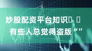 炒股配资平台知识⚠️ 有些人总觉得盗版“”