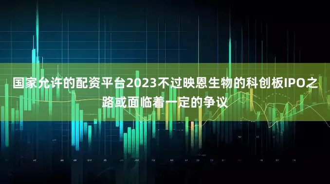 国家允许的配资平台2023不过映恩生物的科创板IPO之路或面临着一定的争议